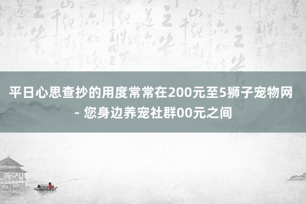 平日心思查抄的用度常常在200元至5﻿狮子宠物网 - 您身边养宠社群00元之间